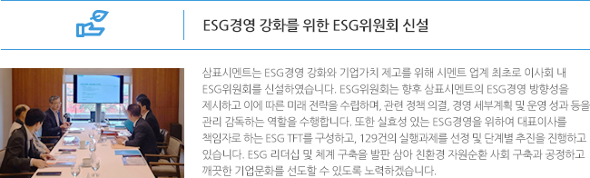 ESG경영 강화를 위한 ESG위원회 신설 삼표시멘트는 ESG경영 강화와 기업가치 제고를 위해 시멘트 업계 최초로 이사회 내 ESG위원회를 신설하였습니다. ESG위원회는 향후 삼표시멘트의 ESG경영 방향성을 제시하고 이에 따른 미래 전략을 수립하며, 관련 정책 의결, 경영 세부계획 및 운영 성과 등을 관리 감독하는 역할을 수행합니다. 또한 실효성 있는 ESG경영을 위하여 대표이사를 책임자로 하는 ESG TFT를 구성하고, 129건의 실행과제를 선정 및 단계별 추진을 진행하고 있습니다. ESG 리더십 및 체계 구축을 발판 삼아 친환경 자원순환 사회 구축과 공정하고 깨끗한 기업문화를 선도할 수 있도록 노력하겠습니다. 