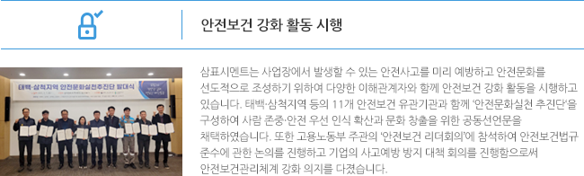 안전보건 강화 활동 시행 삼표시멘트는 사업장에서 발생할 수 있는 안전사고를 미리 예방하고 안전문화를선도적으로 조성하기 위하여 다양한 이해관계자와 함께 안전보건 강화 활동을 시행하고 있습니다. 태백·삼척지역 등의 11개 안전보건 유관기관과 함께 ‘안전문화실천 추진단‘을 구성하여 사람 존중·안전 우선 인식 확산과 문화 창출을 위한 공동선언문을 채택하였습니다. 또한 고용노동부 주관의 ‘안전보건 리더회의’에 참석하여 안전보건법규 준수에 관한 논의를 진행하고 기업의 사고예방 방지 대책 회의를 진행함으로써 안전보건관리체계 강화 의지를 다졌습니다. 