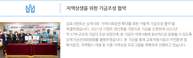 지역상생을 위한 기금조성 협약 삼표시멘트는 삼척시와 '지역사회공헌 확대를 위한 자발적 기금조성 협약'을 체결하였습니다. 2021년 시멘트 생산량을 기준으로 기금을 산정하여 2022년 약 37억 규모의 기금이 조성 되었으며, 본 기금이 지역사회에 효과적으로 운용될 수 있도록 삼척기금관리위원회를 출범하였습니다. 본 기금을 통해 교육지원사업과 주민환경 및 복지증진, 지역행사 지원 등 각종 지역상생 프로그램을 계획하여 진행하고 있습니다. 