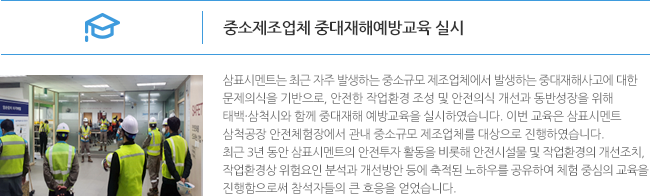 중소제조업체 중대재해예방교육 실시 삼표시멘트는 최근 자주 발생하는 중소규모 제조업체에서 발생하는?중대재해사고에 대한 문제의식을 기반으로, 안전한 작업환경 조성 및 안전의식 개선과 동반성장을 위해 태백·삼척시와 함께 중대재해 예방교육을 실시하였습니다. 이번 교육은 삼표시멘트 삼척공장 안전체험장에서 관내 중소규모 제조업체를 대상으로 진행하였습니다. 최근 3년 동안 삼표시멘트의 안전투자 활동을 비롯해 안전시설물 및 작업환경의 개선조치, 작업환경상 위험요인 분석과 개선방안 등에 축적된 노하우를 공유하여 체험 중심의 교육을 진행함으로써 참석자들의 큰 호응을 얻었습니다.